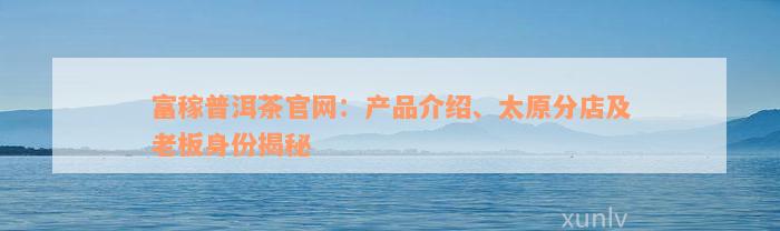 富稼普洱茶官网：产品介绍、太原分店及老板身份揭秘