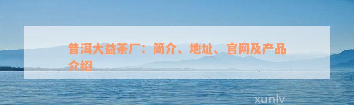 普洱大益茶厂：简介、地址、官网及产品介绍