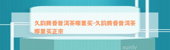 久韵腾香普洱茶哪里买-久韵腾香普洱茶哪里买正宗