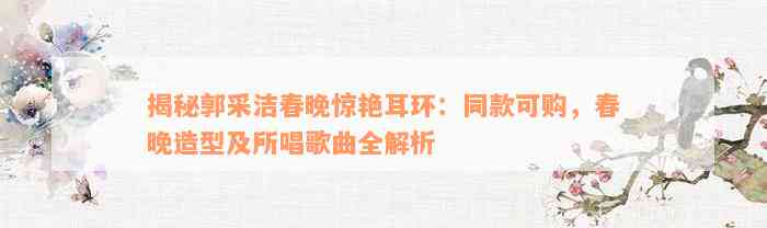 揭秘郭采洁春晚惊艳耳环：同款可购，春晚造型及所唱歌曲全解析