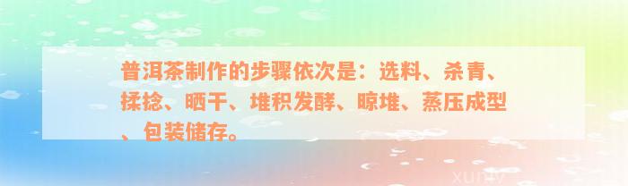 普洱茶制作的步骤依次是：选料、杀青、揉捻、晒干、堆积发酵、晾堆、蒸压成型、包装储存。