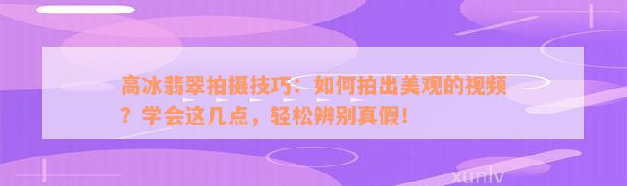 高冰翡翠拍摄技巧：如何拍出美观的视频？学会这几点，轻松辨别真假！