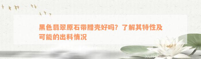 黑色翡翠原石带腊壳好吗？了解其特性及可能的出料情况