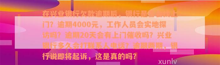 在兴业银行欠款逾期后，银行是否会找上门？逾期4000元，工作人员会实地探访吗？逾期20天会有上门催收吗？兴业银行多久会打联系人电话？逾期两期，银行说即将起诉，这是真的吗？