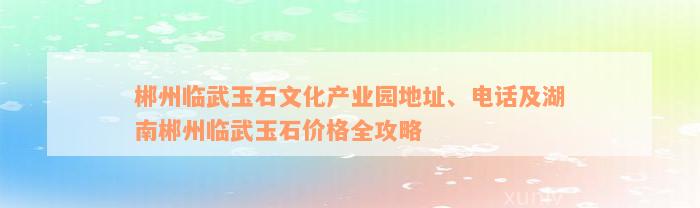 郴州临武玉石文化产业园地址、电话及湖南郴州临武玉石价格全攻略