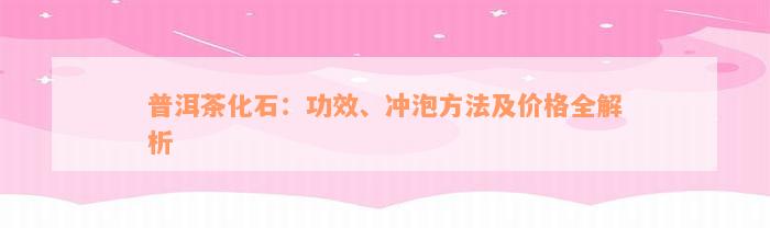 普洱茶化石：功效、冲泡方法及价格全解析