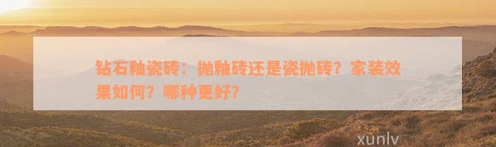 钻石釉瓷砖：抛釉砖还是瓷抛砖？家装效果如何？哪种更好？