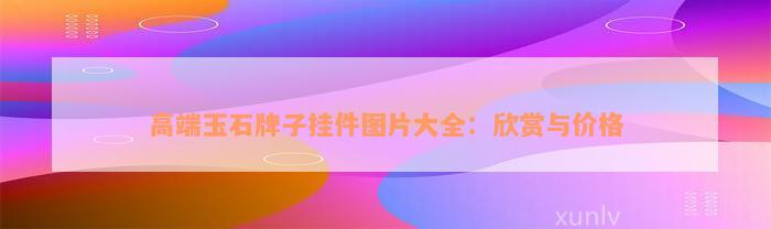 高端玉石牌子挂件图片大全：欣赏与价格