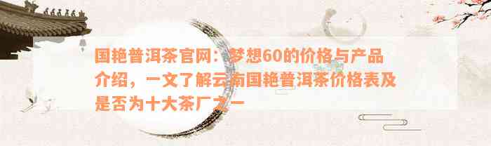 国艳普洱茶官网：梦想60的价格与产品介绍，一文了解云南国艳普洱茶价格表及是否为十大茶厂之一