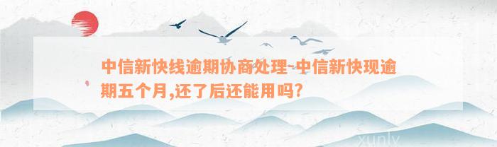 中信新快线逾期协商处理-中信新快现逾期五个月,还了后还能用吗?