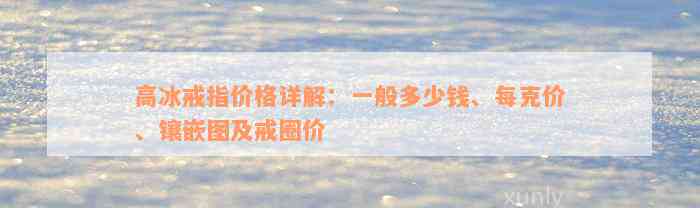 高冰戒指价格详解：一般多少钱、每克价、镶嵌图及戒圈价