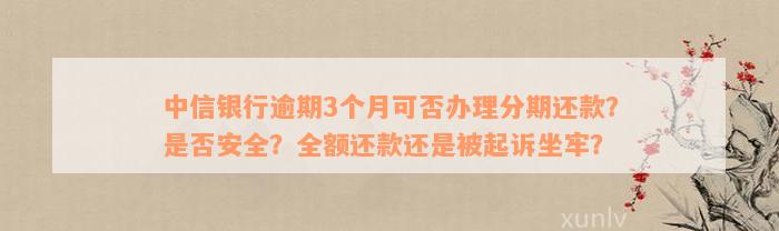 中信银行逾期3个月可否办理分期还款？是否安全？全额还款还是被起诉坐牢？