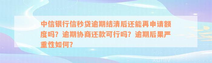 中信银行信秒贷逾期结清后还能再申请额度吗？逾期协商还款可行吗？逾期后果严重性如何？