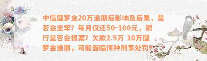 中信圆梦金20万逾期后影响及后果，是否会坐牢？每月仅还50-100元，银行是否会报案？欠款2.5万 10万圆梦金逾期，可能面临何种刑事处罚？