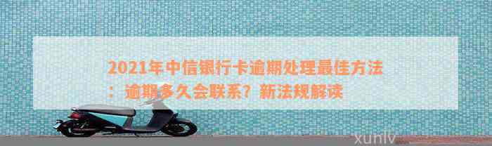 2021年中信银行卡逾期处理最佳方法：逾期多久会联系？新法规解读