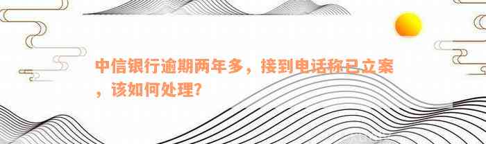 中信银行逾期两年多，接到电话称已立案，该如何处理？