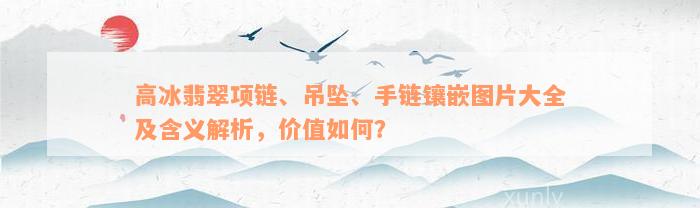 高冰翡翠项链、吊坠、手链镶嵌图片大全及含义解析，价值如何？