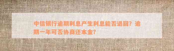 中信银行逾期利息产生利息能否退回？逾期一年可否协商还本金？