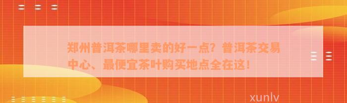 郑州普洱茶哪里卖的好一点？普洱茶交易中心、最便宜茶叶购买地点全在这！