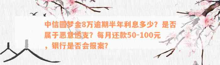 中信圆梦金8万逾期半年利息多少？是否属于恶意透支？每月还款50-100元，银行是否会报案？