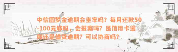 中信圆梦金逾期会坐牢吗？每月还款50-100元够吗，会报案吗？是信用卡逾期还是借贷逾期？可以协商吗？