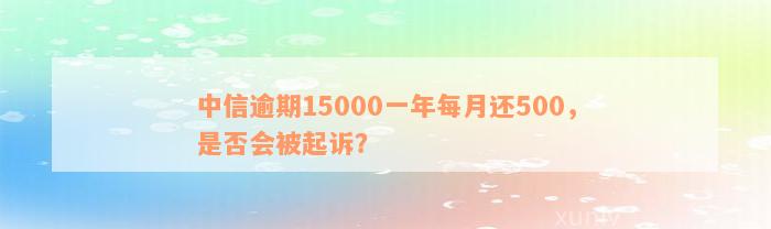 中信逾期15000一年每月还500，是否会被起诉？