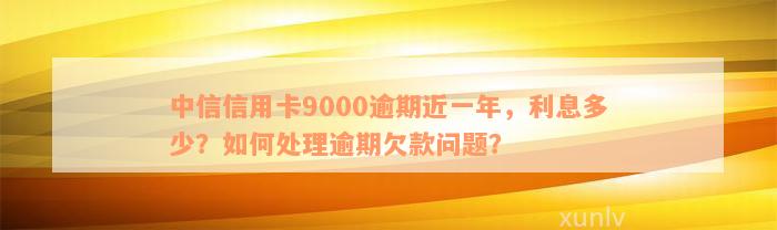 中信信用卡9000逾期近一年，利息多少？如何处理逾期欠款问题？