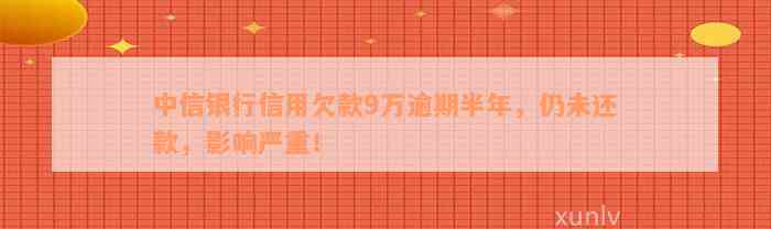 中信银行信用欠款9万逾期半年，仍未还款，影响严重！