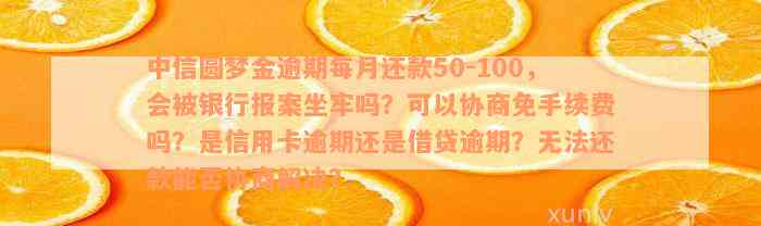 中信圆梦金逾期每月还款50-100，会被银行报案坐牢吗？可以协商免手续费吗？是信用卡逾期还是借贷逾期？无法还款能否协商解决？