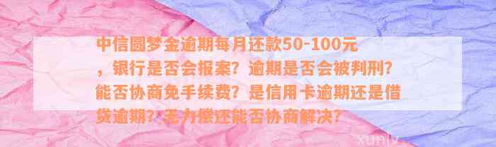 中信圆梦金逾期每月还款50-100元，银行是否会报案？逾期是否会被判刑？能否协商免手续费？是信用卡逾期还是借贷逾期？无力偿还能否协商解决？