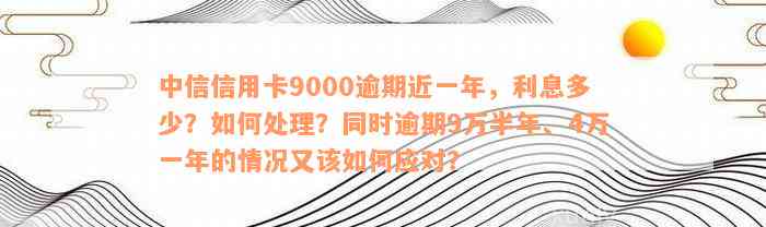 中信信用卡9000逾期近一年，利息多少？如何处理？同时逾期9万半年、4万一年的情况又该如何应对？