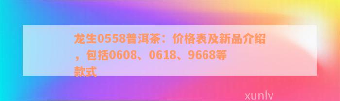 龙生0558普洱茶：价格表及新品介绍，包括0608、0618、9668等款式