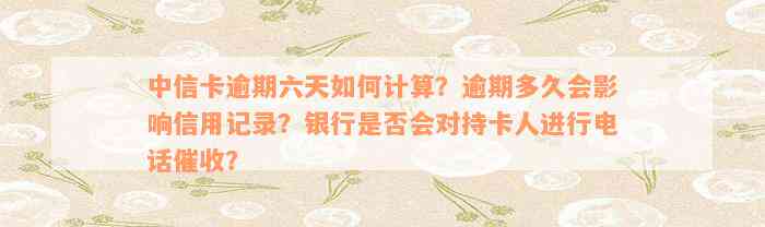 中信卡逾期六天如何计算？逾期多久会影响信用记录？银行是否会对持卡人进行电话催收？