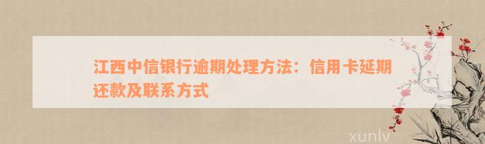 江西中信银行逾期处理方法：信用卡延期还款及联系方式