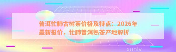 普洱忙肺古树茶价格及特点：2026年最新报价，忙肺普洱熟茶产地解析