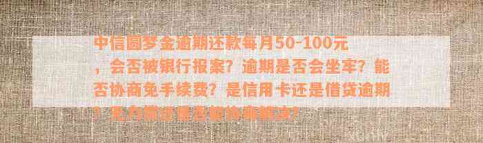 中信圆梦金逾期还款每月50-100元，会否被银行报案？逾期是否会坐牢？能否协商免手续费？是信用卡还是借贷逾期？无力偿还是否能协商解决？