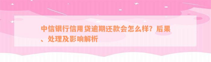 中信银行信用贷逾期还款会怎么样？后果、处理及影响解析