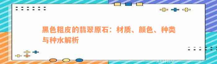 黑色粗皮的翡翠原石：材质、颜色、种类与种水解析