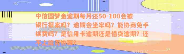 中信圆梦金逾期每月还50-100会被银行报案吗？逾期会坐牢吗？能协商免手续费吗？是信用卡逾期还是借贷逾期？还不上能否协商？