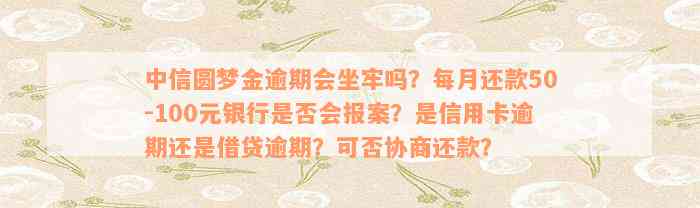 中信圆梦金逾期会坐牢吗？每月还款50-100元银行是否会报案？是信用卡逾期还是借贷逾期？可否协商还款？