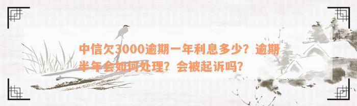 中信欠3000逾期一年利息多少？逾期半年会如何处理？会被起诉吗？