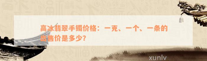 高冰翡翠手镯价格：一克、一个、一条的出售价是多少？