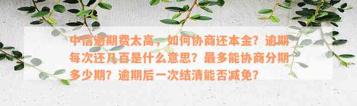 中信逾期费太高，如何协商还本金？逾期每次还几百是什么意思？最多能协商分期多少期？逾期后一次结清能否减免？