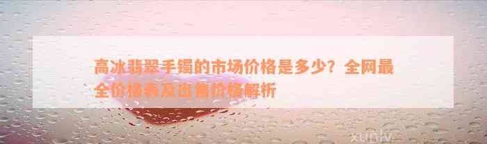 高冰翡翠手镯的市场价格是多少？全网最全价格表及出售价格解析