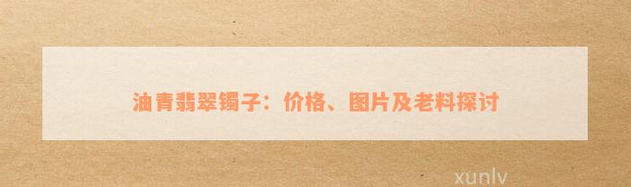 油青翡翠镯子：价格、图片及老料探讨