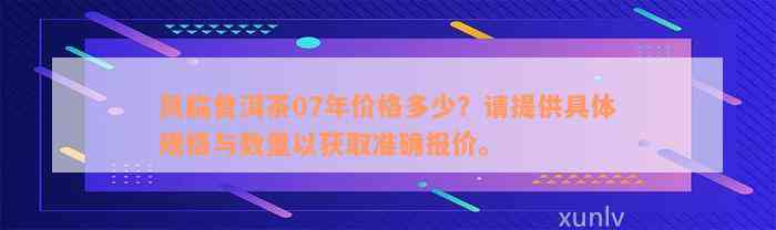 凤临普洱茶07年价格多少？请提供具体规格与数量以获取准确报价。