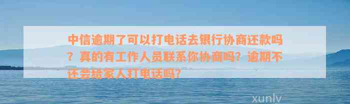 中信逾期了可以打电话去银行协商还款吗？真的有工作人员联系你协商吗？逾期不还会给家人打电话吗？