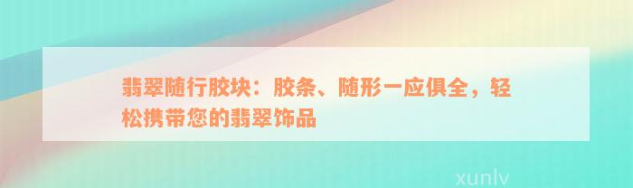 翡翠随行胶块：胶条、随形一应俱全，轻松携带您的翡翠饰品