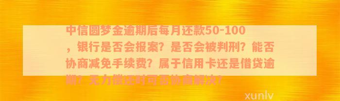 中信圆梦金逾期后每月还款50-100，银行是否会报案？是否会被判刑？能否协商减免手续费？属于信用卡还是借贷逾期？无力偿还时可否协商解决？