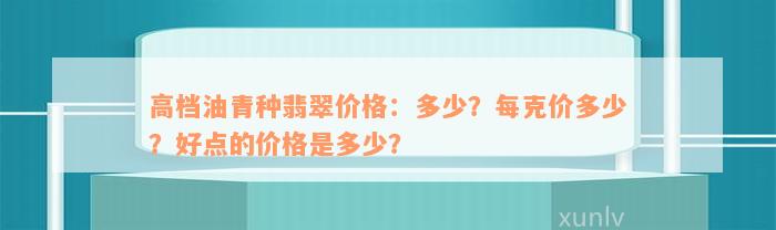 高档油青种翡翠价格：多少？每克价多少？好点的价格是多少？